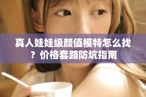 全国真人娃娃级颜值模特怎么找？价格套路防坑指南