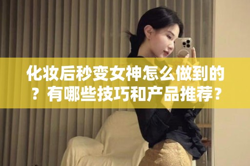 全国化妆后秒变女神怎么做到的？有哪些技巧和产品推荐？